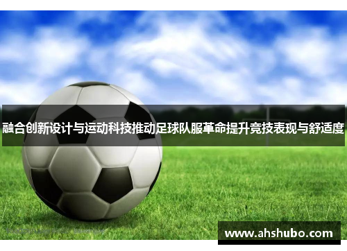 融合创新设计与运动科技推动足球队服革命提升竞技表现与舒适度